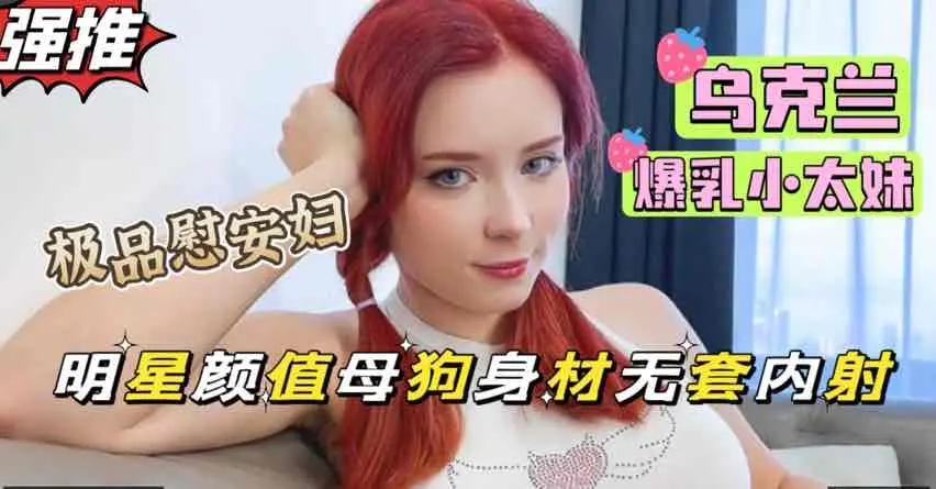 乌克兰爆乳小太妹，红发妖姬甜美长相母狗身材，前凸后翘白虎淫穴超肥美【欧美极品女神】