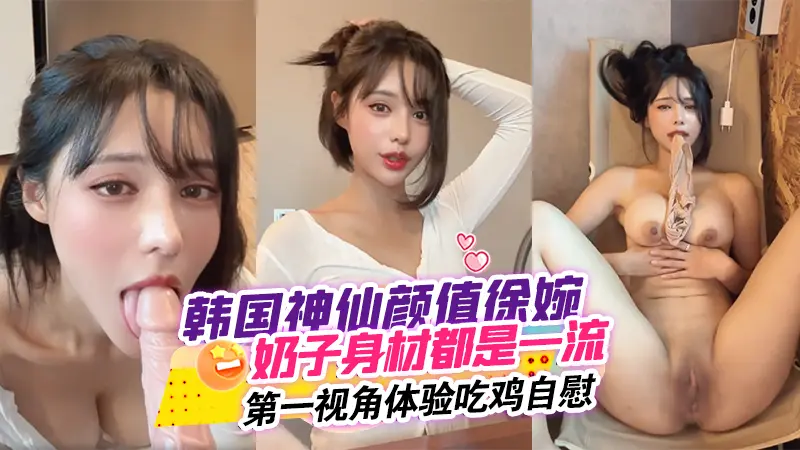 韩国神仙颜值徐婉，无论奶子还是身材都是一流，简直无敌！第一视角体验吃鸡自慰gjx